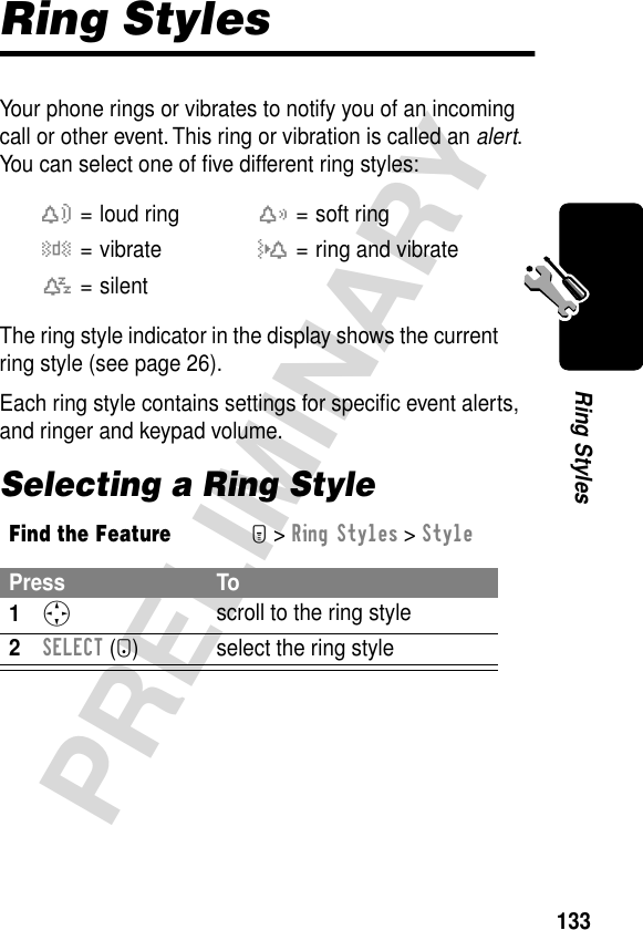 133PRELIMINARYRing StylesRing StylesYour phone rings or vibrates to notify you of an incoming call or other event. This ring or vibration is called an alert. You can select one of ﬁve different ring styles:The ring style indicator in the display shows the current ring style (see page 26).Each ring style contains settings for speciﬁc event alerts, and ringer and keypad volume.Selecting a Ring Stylew= loud ringx= soft ringy= vibrateu= ring and vibratet= silentFind the FeatureM&gt; Ring Styles &gt; StylePress To1S scroll to the ring style2SELECT (+) select the ring style