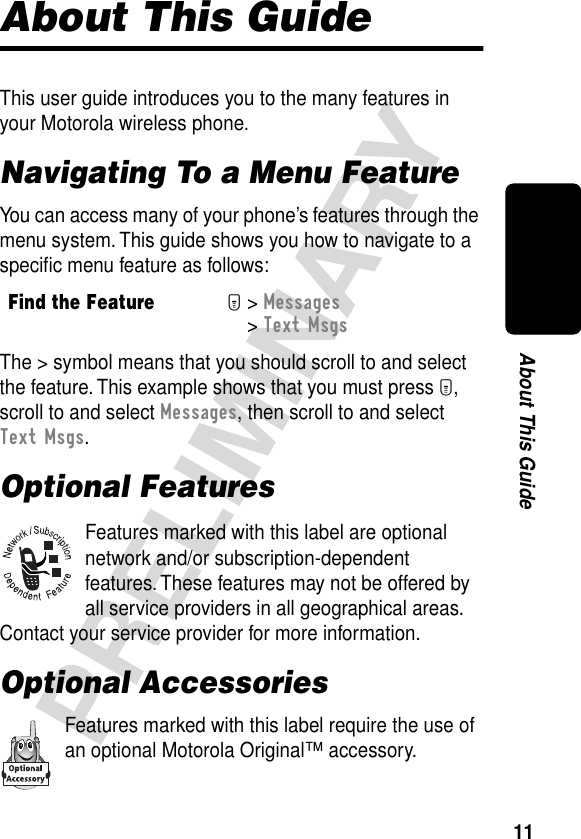 11PRELIMINARYAbout This GuideAbout This GuideThis user guide introduces you to the many features in your Motorola wireless phone.Navigating To a Menu FeatureYou can access many of your phone’s features through the menu system. This guide shows you how to navigate to a speciﬁc menu feature as follows:The &gt; symbol means that you should scroll to and select the feature. This example shows that you must press M, scroll to and select Messages, then scroll to and select Text Msgs.Optional FeaturesFeatures marked with this label are optional network and/or subscription-dependent features. These features may not be offered by all service providers in all geographical areas. Contact your service provider for more information.Optional AccessoriesFeatures marked with this label require the use of an optional Motorola Original™ accessory.Find the FeatureM&gt; Messages &gt; Text Msgs