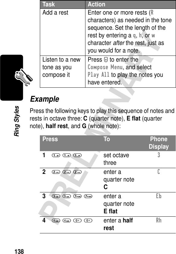 138PRELIMINARYRing StylesExamplePress the following keys to play this sequence of notes and rests in octave three: C (quarter note), E ﬂat (quarter note), half rest, and G (whole note):Add a rest Enter one or more rests (R characters) as needed in the tone sequence. Set the length of the rest by entering a q, h, or w character after the rest, just as you would for a note.Listen to a new tone as you compose itPress M to enter the Compose Menu, and select Play All to play the notes you have entered.Press To Phone Display11 1 1set octave three3 22 2 2enter a quarter note CC 33 3 7 7enter a quarter note E ﬂatEb 44 4 0 0enter a half restRh Task Action