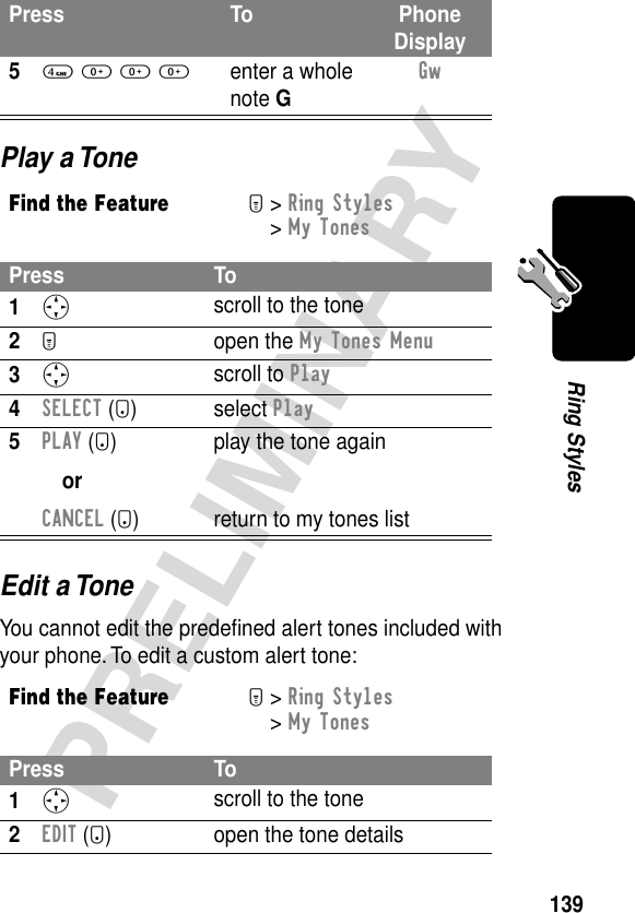 139PRELIMINARYRing StylesPlay a ToneEdit a ToneYou cannot edit the predeﬁned alert tones included with your phone. To edit a custom alert tone:54 0 0 0enter a whole note GGw Find the FeatureM&gt; Ring Styles &gt; My TonesPress To1S scroll to the tone2M open the My Tones Menu3S scroll to Play4SELECT (+) select Play5PLAY (+)orCANCEL (-)play the tone againreturn to my tones listFind the FeatureM&gt; Ring Styles &gt; My TonesPress To1S scroll to the tone2EDIT (+) open the tone detailsPress To Phone Display