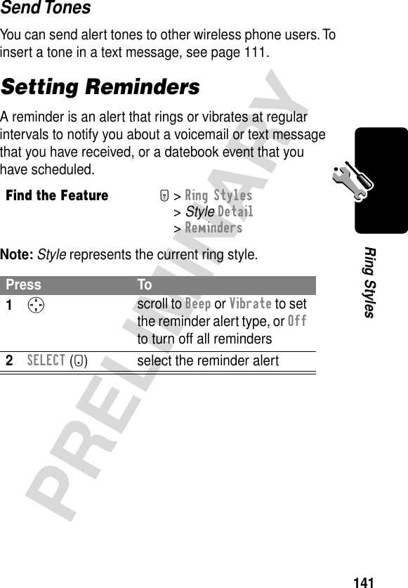 141PRELIMINARYRing StylesSend TonesYou can send alert tones to other wireless phone users. To insert a tone in a text message, see page 111.Setting RemindersA reminder is an alert that rings or vibrates at regular intervals to notify you about a voicemail or text message that you have received, or a datebook event that you have scheduled.Note: Style represents the current ring style.Find the FeatureM&gt; Ring Styles &gt; Style Detail &gt; RemindersPress To1S scroll to Beep or Vibrate to set the reminder alert type, or Off to turn off all reminders2SELECT (+) select the reminder alert