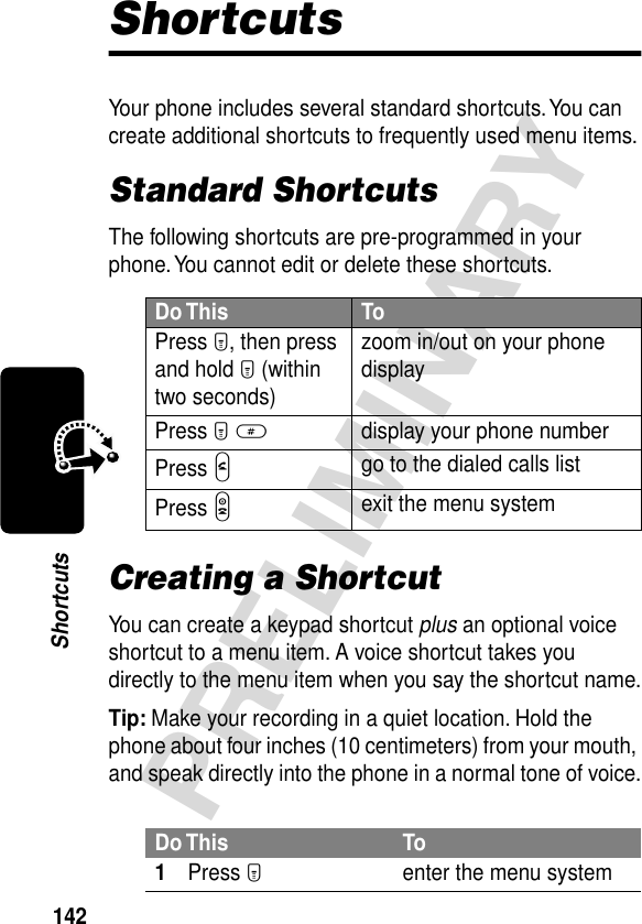 142PRELIMINARYShortcutsShortcutsYour phone includes several standard shortcuts. You can create additional shortcuts to frequently used menu items.Standard ShortcutsThe following shortcuts are pre-programmed in your phone. You cannot edit or delete these shortcuts.Creating a ShortcutYou can create a keypad shortcut plus an optional voice shortcut to a menu item. A voice shortcut takes you directly to the menu item when you say the shortcut name.Tip: Make your recording in a quiet location. Hold the phone about four inches (10 centimeters) from your mouth, and speak directly into the phone in a normal tone of voice.Do This ToPress M, then press and hold M (within two seconds)zoom in/out on your phone displayPress M #display your phone numberPress Ngo to the dialed calls listPress Oexit the menu systemDo This To1Press Menter the menu system