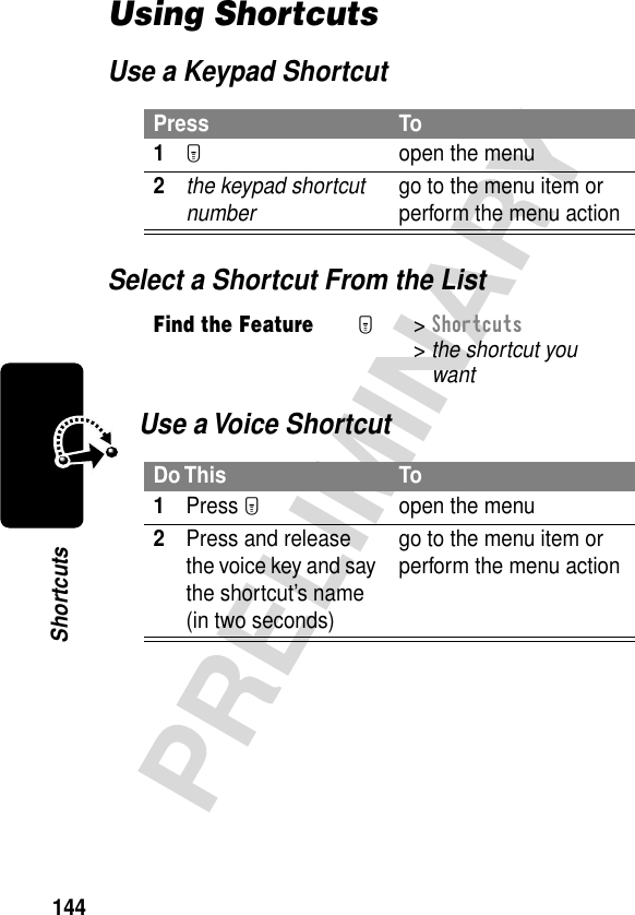 144PRELIMINARYShortcutsUsing ShortcutsUse a Keypad ShortcutSelect a Shortcut From the ListUse a Voice ShortcutPress To1M  open the menu2the keypad shortcut number go to the menu item or perform the menu actionFind the FeatureM&gt; Shortcuts &gt; the shortcut youwantDo This To1Press Mopen the menu2Press and release the voice key and say the shortcut’s name (in two seconds)go to the menu item or perform the menu action