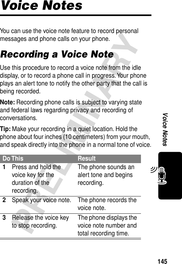 145PRELIMINARYVoice NotesVoice NotesYou can use the voice note feature to record personal messages and phone calls on your phone.Recording a Voice NoteUse this procedure to record a voice note from the idle display, or to record a phone call in progress. Your phone plays an alert tone to notify the other party that the call is being recorded.Note: Recording phone calls is subject to varying state and federal laws regarding privacy and recording of conversations.Tip: Make your recording in a quiet location. Hold the phone about four inches (10 centimeters) from your mouth, and speak directly into the phone in a normal tone of voice.Do This Result1Press and hold the voice key for the duration of the recording.The phone sounds an alert tone and begins recording.2Speak your voice note. The phone records the voice note.3Release the voice key to stop recording. The phone displays the voice note number and total recording time.