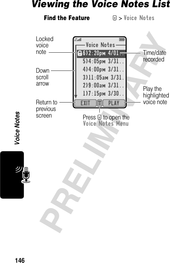 146PRELIMINARYVoice NotesViewing the Voice Notes ListFind the FeatureM&gt; Voice NotesVoice Notes6)2:20pm 4/01..5)4:05pm 3/31..4)4:00pm 3/31..3)11:05am 3/31.2)9:00am 3/31..1)7:15pm 3/30..PLAYEXIT e 5EfDownscrollarrowLockedvoicenoteReturn topreviousscreen Press M to open theVoice Notes MenuPlay thehighlightedvoice noteTime/daterecorded