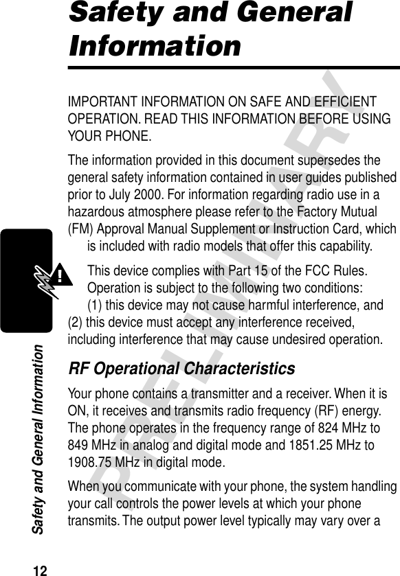 12PRELIMINARYSafety and General InformationSafety and General InformationIMPORTANT INFORMATION ON SAFE AND EFFICIENT OPERATION. READ THIS INFORMATION BEFORE USING YOUR PHONE.The information provided in this document supersedes the general safety information contained in user guides published prior to July 2000. For information regarding radio use in a hazardous atmosphere please refer to the Factory Mutual (FM) Approval Manual Supplement or Instruction Card, which is included with radio models that offer this capability.This device complies with Part 15 of the FCC Rules. Operation is subject to the following two conditions:  (1) this device may not cause harmful interference, and (2) this device must accept any interference received, including interference that may cause undesired operation.RF Operational CharacteristicsYour phone contains a transmitter and a receiver. When it is ON, it receives and transmits radio frequency (RF) energy. The phone operates in the frequency range of 824 MHz to 849 MHz in analog and digital mode and 1851.25 MHz to 1908.75 MHz in digital mode.When you communicate with your phone, the system handling your call controls the power levels at which your phone transmits. The output power level typically may vary over a 