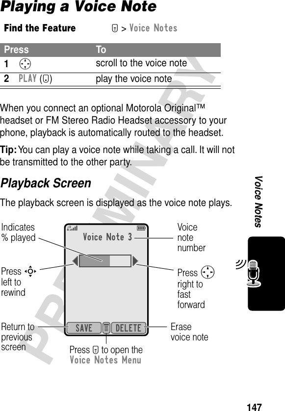 147PRELIMINARYVoice NotesPlaying a Voice NoteWhen you connect an optional Motorola Original™ headset or FM Stereo Radio Headset accessory to your phone, playback is automatically routed to the headset.Tip: You can play a voice note while taking a call. It will not be transmitted to the other party.Playback ScreenThe playback screen is displayed as the voice note plays.Find the FeatureM&gt; Voice NotesPress To1S scroll to the voice note2PLAY (+) play the voice noteVoice Note 3{}DELETESAVE e 5EIndicates% playedReturn to previous screenVoicenote numberPress Sright tofastforwardErasevoice notePress M to open the Voice Notes MenuPress Sleft torewind