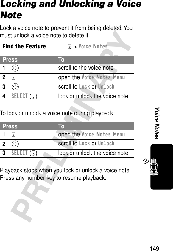 149PRELIMINARYVoice NotesLocking and Unlocking a Voice NoteLock a voice note to prevent it from being deleted. You must unlock a voice note to delete it.To lock or unlock a voice note during playback:Playback stops when you lock or unlock a voice note. Press any number key to resume playback.Find the FeatureM&gt; Voice NotesPress To1S scroll to the voice note2M open the Voice Notes Menu3S scroll to Lock or Unlock4SELECT (+) lock or unlock the voice notePress To1M open the Voice Notes Menu2S scroll to Lock or Unlock3SELECT (+) lock or unlock the voice note