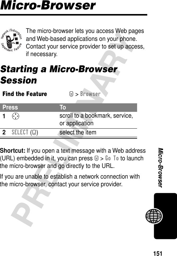 151PRELIMINARYMicro-BrowserMicro-BrowserThe micro-browser lets you access Web pages and Web-based applications on your phone. Contact your service provider to set up access, if necessary.Starting a Micro-Browser SessionShortcut: If you open a text message with a Web address (URL) embedded in it, you can press M &gt; Go To to launch the micro-browser and go directly to the URL.If you are unable to establish a network connection with the micro-browser, contact your service provider.Find the FeatureM&gt; BrowserPress To1S scroll to a bookmark, service, or application2SELECT (+) select the item