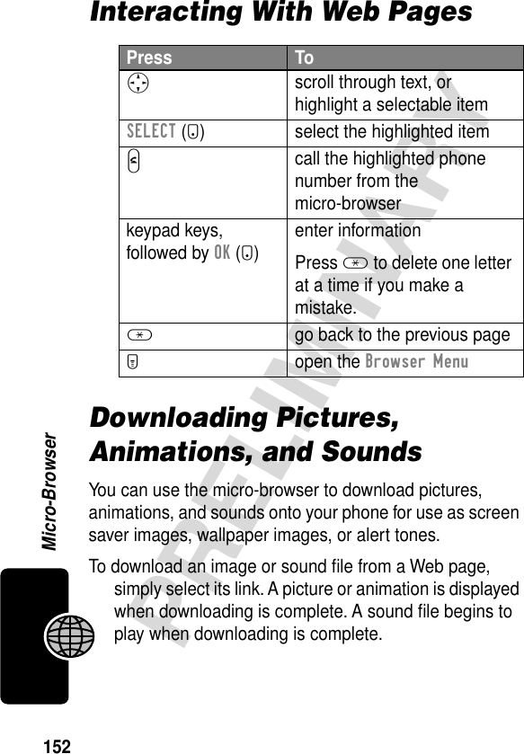 152PRELIMINARYMicro-BrowserInteracting With Web PagesDownloading Pictures, Animations, and SoundsYou can use the micro-browser to download pictures, animations, and sounds onto your phone for use as screen saver images, wallpaper images, or alert tones.To download an image or sound ﬁle from a Web page, simply select its link. A picture or animation is displayed when downloading is complete. A sound ﬁle begins to play when downloading is complete.Press ToS scroll through text, or highlight a selectable itemSELECT (+) select the highlighted itemN call the highlighted phone number from the micro-browserkeypad keys, followed by OK (+)enter informationPress * to delete one letter at a time if you make a mistake.*  go back to the previous pageM open the Browser Menu