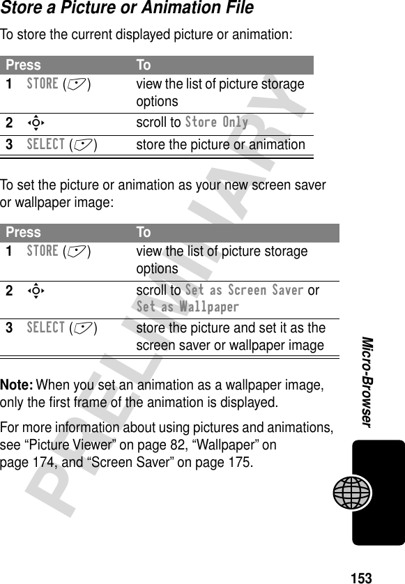 153PRELIMINARYMicro-BrowserStore a Picture or Animation FileTo store the current displayed picture or animation:To set the picture or animation as your new screen saver or wallpaper image:Note: When you set an animation as a wallpaper image, only the ﬁrst frame of the animation is displayed.For more information about using pictures and animations, see “Picture Viewer” on page 82, “Wallpaper” on page 174, and “Screen Saver” on page 175.Press To1STORE (+) view the list of picture storage options2S scroll to Store Only3SELECT (+) store the picture or animationPress To1STORE (+) view the list of picture storage options2S scroll to Set as Screen Saver or Set as Wallpaper3SELECT (+) store the picture and set it as the screen saver or wallpaper image