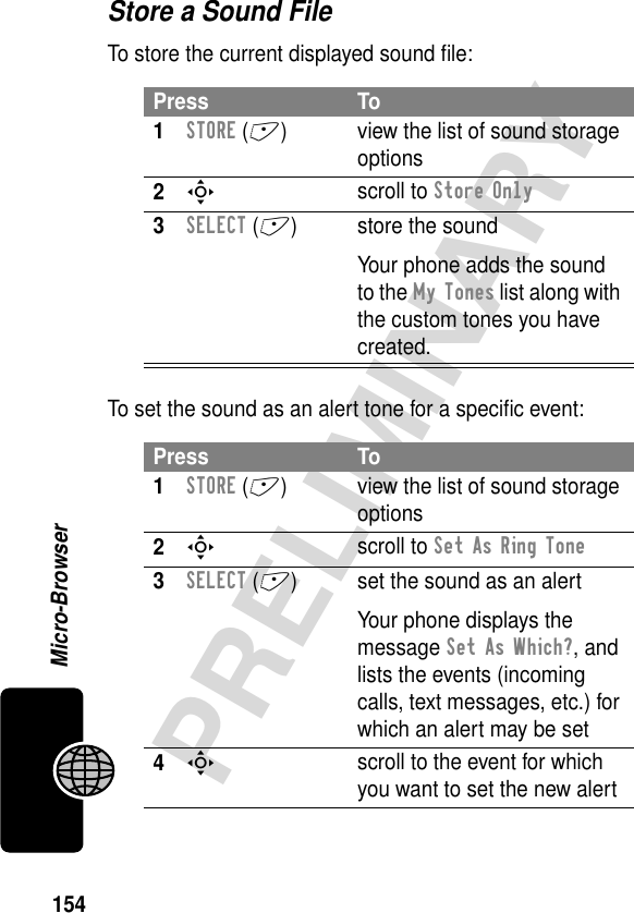 154PRELIMINARYMicro-BrowserStore a Sound FileTo store the current displayed sound ﬁle:To set the sound as an alert tone for a speciﬁc event:Press To1STORE (+) view the list of sound storage options2S scroll to Store Only3SELECT (+) store the soundYour phone adds the sound to the My Tones list along with the custom tones you have created.Press To1STORE (+) view the list of sound storage options2S scroll to Set As Ring Tone3SELECT (+) set the sound as an alertYour phone displays the message Set As Which?, and lists the events (incoming calls, text messages, etc.) for which an alert may be set4S scroll to the event for which you want to set the new alert