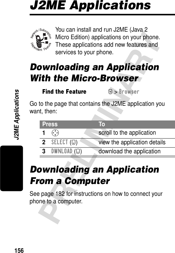 156PRELIMINARYJ2ME ApplicationsJ2ME ApplicationsYou can install and run J2ME (Java 2 Micro Edition) applications on your phone. These applications add new features and services to your phone.Downloading an Application With the Micro-BrowserGo to the page that contains the J2ME application you want, then:Downloading an Application From a ComputerSee page 182 for instructions on how to connect your phone to a computer.Find the FeatureM&gt; BrowserPress To1S scroll to the application2SELECT (+) view the application details3DWNLOAD (+) download the application