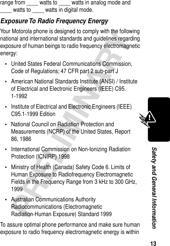 13PRELIMINARYSafety and General Informationrange from ____ watts to ____ watts in analog mode and ____ watts to ____ watts in digital mode.Exposure To Radio Frequency EnergyYour Motorola phone is designed to comply with the following national and international standards and guidelines regarding exposure of human beings to radio frequency electromagnetic energy:•United States Federal Communications Commission, Code of Regulations; 47 CFR part 2 sub-part J•American National Standards Institute (ANSI) / Institute of Electrical and Electronic Engineers (IEEE) C95. 1-1992•Institute of Electrical and Electronic Engineers (IEEE) C95.1-1999 Edition•National Council on Radiation Protection and Measurements (NCRP) of the United States, Report 86, 1986•International Commission on Non-Ionizing Radiation Protection (ICNIRP) 1998•Ministry of Health (Canada) Safety Code 6. Limits of Human Exposure to Radiofrequency Electromagnetic Fields in the Frequency Range from 3 kHz to 300 GHz, 1999•Australian Communications Authority Radiocommunications (Electromagnetic Radiation-Human Exposure) Standard 1999To assure optimal phone performance and make sure human exposure to radio frequency electromagnetic energy is within 