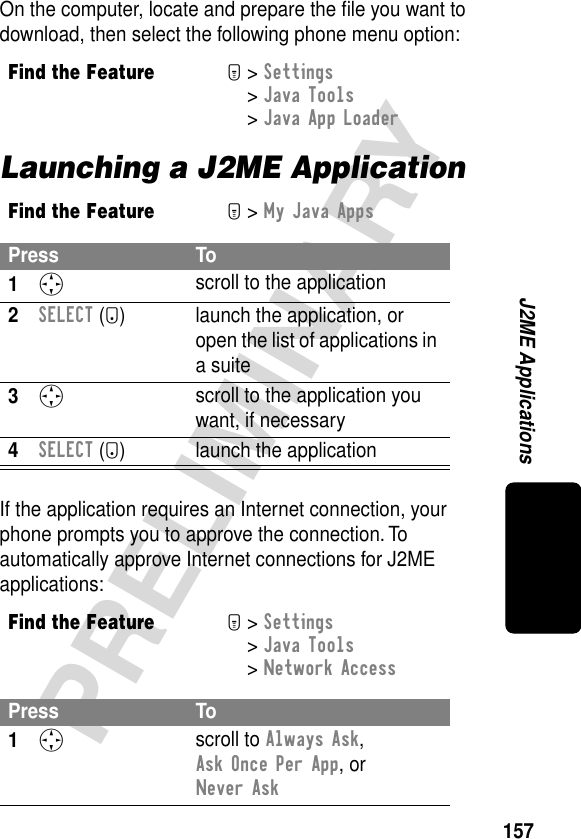 157PRELIMINARYJ2ME ApplicationsOn the computer, locate and prepare the ﬁle you want to download, then select the following phone menu option:Launching a J2ME ApplicationIf the application requires an Internet connection, your phone prompts you to approve the connection. To automatically approve Internet connections for J2ME applications:Find the FeatureM&gt; Settings &gt; Java Tools &gt; Java App LoaderFind the FeatureM&gt; My Java AppsPress To1S scroll to the application2SELECT (+)  launch the application, or open the list of applications in a suite3S scroll to the application you want, if necessary4SELECT (+) launch the applicationFind the FeatureM&gt; Settings &gt; Java Tools &gt; Network AccessPress To1S scroll to Always Ask, Ask Once Per App, or Never Ask