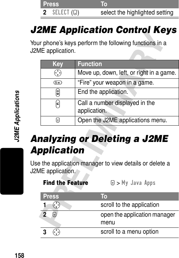 158PRELIMINARYJ2ME ApplicationsJ2ME Application Control KeysYour phone’s keys perform the following functions in a J2ME application.Analyzing or Deleting a J2ME ApplicationUse the application manager to view details or delete a J2ME application.2SELECT (+) select the highlighted settingKey FunctionS Move up, down, left, or right in a game.5  “Fire” your weapon in a game.O End the application.N Call a number displayed in the application.M  Open the J2ME applications menu.Find the FeatureM&gt; My Java AppsPress To1S scroll to the application2M  open the application manager menu3S scroll to a menu optionPress To