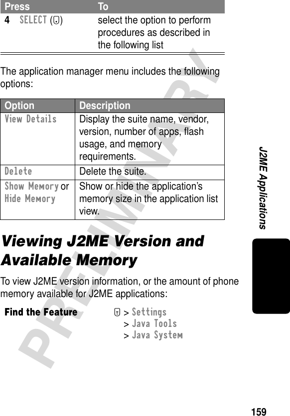 159PRELIMINARYJ2ME ApplicationsThe application manager menu includes the following options:Viewing J2ME Version and Available MemoryTo view J2ME version information, or the amount of phone memory available for J2ME applications:4SELECT (+) select the option to perform procedures as described in the following listOption DescriptionView Details  Display the suite name, vendor, version, number of apps, ﬂash usage, and memory requirements.Delete  Delete the suite.Show Memory or Hide Memory Show or hide the application’s memory size in the application list view.Find the FeatureM&gt; Settings &gt; Java Tools &gt; Java SystemPress To