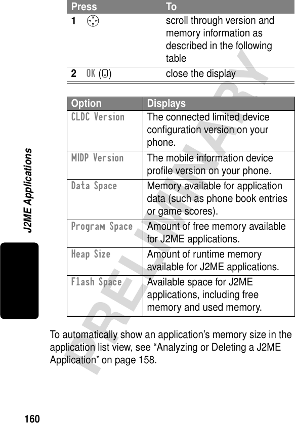 160PRELIMINARYJ2ME ApplicationsTo automatically show an application’s memory size in the application list view, see “Analyzing or Deleting a J2ME Application” on page 158.Press To1S scroll through version and memory information as described in the following table2OK (+) close the displayOption DisplaysCLDC Version  The connected limited device conﬁguration version on your phone.MIDP Version  The mobile information device proﬁle version on your phone.Data Space  Memory available for application data (such as phone book entries or game scores).Program Space  Amount of free memory available for J2ME applications.Heap Size  Amount of runtime memory available for J2ME applications.Flash Space  Available space for J2ME applications, including free memory and used memory.