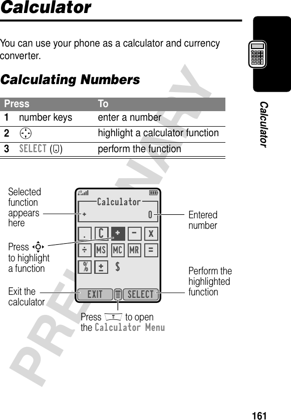 161PRELIMINARYCalculatorCalculatorYou can use your phone as a calculator and currency converter.Calculating NumbersPress To1number keys enter a number2S highlight a calculator function3SELECT (+) perform the functionCalculator+0SELECTEXIT e 5EMS Ö.C+ -x$=% ±MC MR SelectedfunctionappearsherePerform thehighlightedfunctionPress M to openthe Calculator MenuExit thecalculatorEnterednumberPress Sto highlighta function