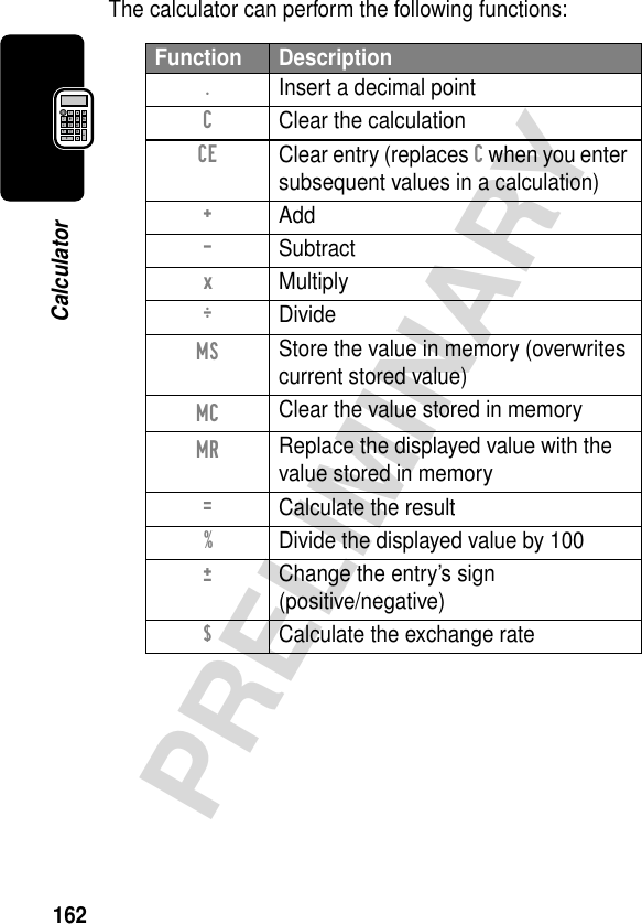 162PRELIMINARYCalculatorThe calculator can perform the following functions:Function Description.  Insert a decimal pointC  Clear the calculationCE  Clear entry (replaces C when you enter subsequent values in a calculation)+ Add- Subtractx MultiplyÖ DivideMS Store the value in memory (overwrites current stored value)MC Clear the value stored in memoryMR Replace the displayed value with the value stored in memory=  Calculate the result%  Divide the displayed value by 100±  Change the entry’s sign(positive/negative)$  Calculate the exchange rate