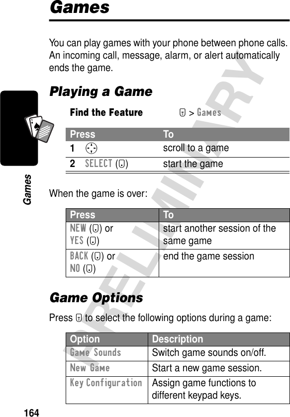 164PRELIMINARYGamesA7AGamesYou can play games with your phone between phone calls. An incoming call, message, alarm, or alert automatically ends the game.Playing a GameWhen the game is over:Game OptionsPress M to select the following options during a game:Find the FeatureM&gt; GamesPress To1S scroll to a game2SELECT (+) start the gamePress ToNEW (+) orYES (+)start another session of the same gameBACK (-) orNO (-)end the game sessionOption DescriptionGame Sounds  Switch game sounds on/off.New Game  Start a new game session.Key Configuration  Assign game functions to different keypad keys.