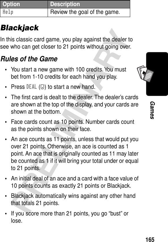 165PRELIMINARYGamesA7ABlackjackIn this classic card game, you play against the dealer to see who can get closer to 21 points without going over.Rules of the Game•You start a new game with 100 credits. You must bet from 1-10 credits for each hand you play.•Press DEAL (+) to start a new hand.•The ﬁrst card is dealt to the dealer. The dealer’s cards are shown at the top of the display, and your cards are shown at the bottom.•Face cards count as 10 points. Number cards count as the points shown on their face.•An ace counts as 11 points, unless that would put you over 21 points. Otherwise, an ace is counted as 1 point. An ace that is originally counted as 11 may later be counted as 1 if it will bring your total under or equal to 21 points.•An initial deal of an ace and a card with a face value of 10 points counts as exactly 21 points or Blackjack.•Blackjack automatically wins against any other hand that totals 21 points.•If you score more than 21 points, you go “bust” or lose.Help  Review the goal of the game.Option Description