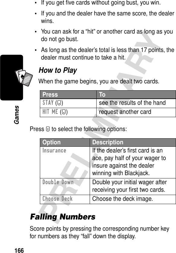 166PRELIMINARYGamesA7A•If you get ﬁve cards without going bust, you win.•If you and the dealer have the same score, the dealer wins.•You can ask for a “hit” or another card as long as you do not go bust.•As long as the dealer’s total is less than 17 points, the dealer must continue to take a hit.How to PlayWhen the game begins, you are dealt two cards.Press M to select the following options:Falling NumbersScore points by pressing the corresponding number key for numbers as they “fall” down the display.Press ToSTAY (-) see the results of the handHIT ME (+) request another cardOption DescriptionInsurance  If the dealer’s ﬁrst card is an ace, pay half of your wager to insure against the dealer winning with Blackjack.Double Down  Double your initial wager after receiving your ﬁrst two cards.Choose Deck  Choose the deck image.