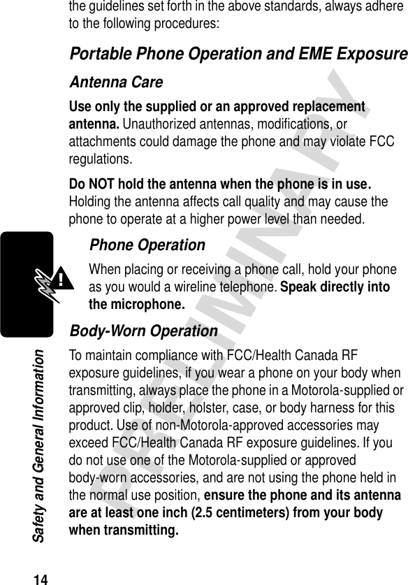 14PRELIMINARYSafety and General Informationthe guidelines set forth in the above standards, always adhere to the following procedures:Portable Phone Operation and EME ExposureAntenna CareUse only the supplied or an approved replacement antenna. Unauthorized antennas, modiﬁcations, or attachments could damage the phone and may violate FCC regulations.Do NOT hold the antenna when the phone is in use. Holding the antenna affects call quality and may cause the phone to operate at a higher power level than needed.Phone OperationWhen placing or receiving a phone call, hold your phone as you would a wireline telephone. Speak directly into the microphone.Body-Worn OperationTo maintain compliance with FCC/Health Canada RF exposure guidelines, if you wear a phone on your body when transmitting, always place the phone in a Motorola-supplied or approved clip, holder, holster, case, or body harness for this product. Use of non-Motorola-approved accessories may exceed FCC/Health Canada RF exposure guidelines. If you do not use one of the Motorola-supplied or approved body-worn accessories, and are not using the phone held in the normal use position, ensure the phone and its antenna are at least one inch (2.5 centimeters) from your body when transmitting.