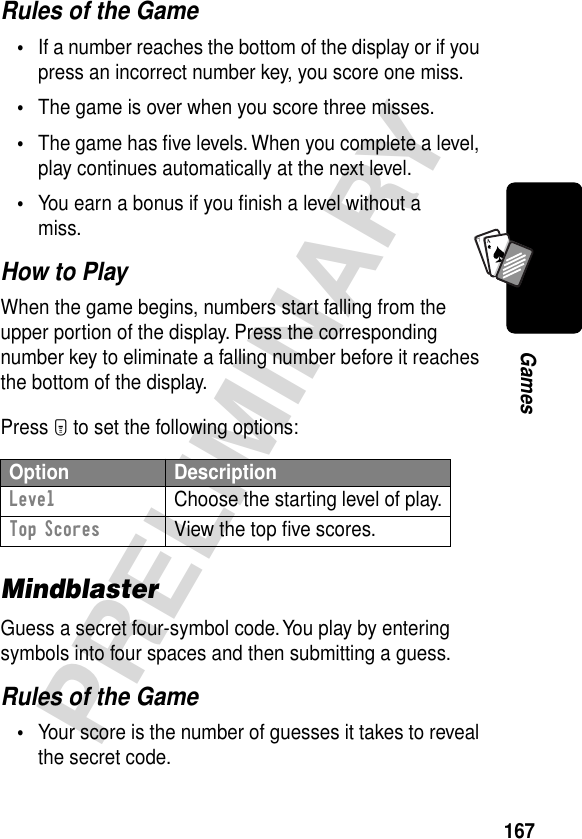 167PRELIMINARYGamesA7ARules of the Game•If a number reaches the bottom of the display or if you press an incorrect number key, you score one miss.•The game is over when you score three misses.•The game has ﬁve levels. When you complete a level, play continues automatically at the next level.•You earn a bonus if you ﬁnish a level without a miss.How to PlayWhen the game begins, numbers start falling from the upper portion of the display. Press the corresponding number key to eliminate a falling number before it reaches the bottom of the display.Press M to set the following options:MindblasterGuess a secret four-symbol code. You play by entering symbols into four spaces and then submitting a guess.Rules of the Game•Your score is the number of guesses it takes to reveal the secret code.Option DescriptionLevel  Choose the starting level of play.Top Scores  View the top ﬁve scores.