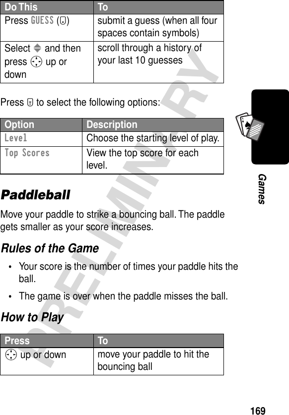 169PRELIMINARYGamesA7APress M to select the following options:PaddleballMove your paddle to strike a bouncing ball. The paddle gets smaller as your score increases.Rules of the Game•Your score is the number of times your paddle hits the ball.•The game is over when the paddle misses the ball.How to PlayPress GUESS (+) submit a guess (when all four spaces contain symbols)Select &gt; and then press S up or downscroll through a history of your last 10 guessesOption DescriptionLevel  Choose the starting level of play.Top Scores  View the top score for each level.Press ToS up or down move your paddle to hit the bouncing ballDo This To