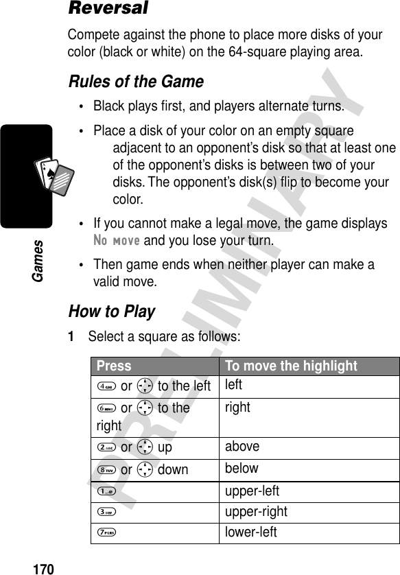 170PRELIMINARYGamesA7AReversalCompete against the phone to place more disks of your color (black or white) on the 64-square playing area.Rules of the Game•Black plays ﬁrst, and players alternate turns.•Place a disk of your color on an empty square adjacent to an opponent’s disk so that at least one of the opponent’s disks is between two of your disks. The opponent’s disk(s) ﬂip to become your color.•If you cannot make a legal move, the game displays No move and you lose your turn.•Then game ends when neither player can make a valid move.How to Play1Select a square as follows:Press To move the highlight4 or S to the left left 6 or S to the rightright 2 or S up above 8 or S down below 1 upper-left 3 upper-right 7 lower-left 