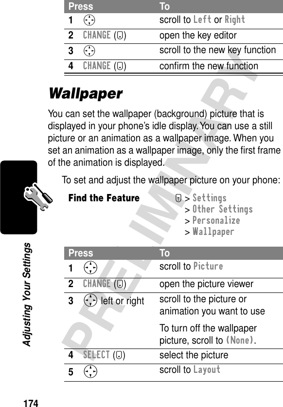 174PRELIMINARYAdjusting Your SettingsWallpaperYou can set the wallpaper (background) picture that is displayed in your phone’s idle display. You can use a still picture or an animation as a wallpaper image. When you set an animation as a wallpaper image, only the ﬁrst frame of the animation is displayed.To set and adjust the wallpaper picture on your phone:Press To1S scroll to Left or Right2CHANGE (+) open the key editor3S scroll to the new key function4CHANGE (+) conﬁrm the new functionFind the FeatureM&gt; Settings &gt; Other Settings &gt; Personalize &gt; WallpaperPress To1S scroll to Picture2CHANGE (+) open the picture viewer3S left or right  scroll to the picture or animation you want to useTo turn off the wallpaper picture, scroll to (None).4SELECT (+) select the picture5S scroll to Layout