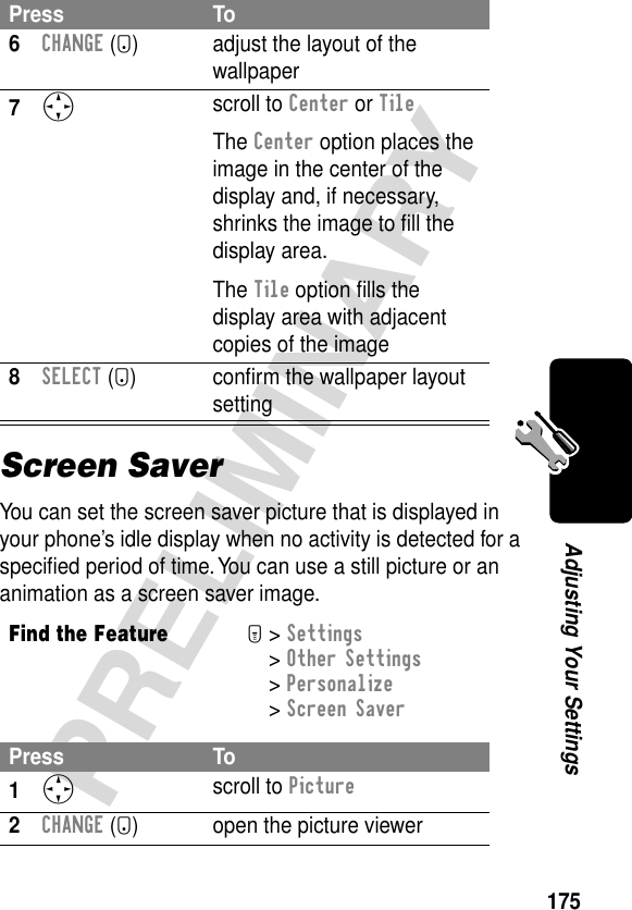 175PRELIMINARYAdjusting Your SettingsScreen SaverYou can set the screen saver picture that is displayed in your phone’s idle display when no activity is detected for a speciﬁed period of time. You can use a still picture or an animation as a screen saver image.6CHANGE (+) adjust the layout of the wallpaper7S scroll to Center or TileThe Center option places the image in the center of the display and, if necessary, shrinks the image to ﬁll the display area.The Tile option ﬁlls the display area with adjacent copies of the image8SELECT (+) conﬁrm the wallpaper layout settingFind the FeatureM&gt; Settings &gt; Other Settings &gt; Personalize &gt; Screen SaverPress To1S scroll to Picture2CHANGE (+) open the picture viewerPress To