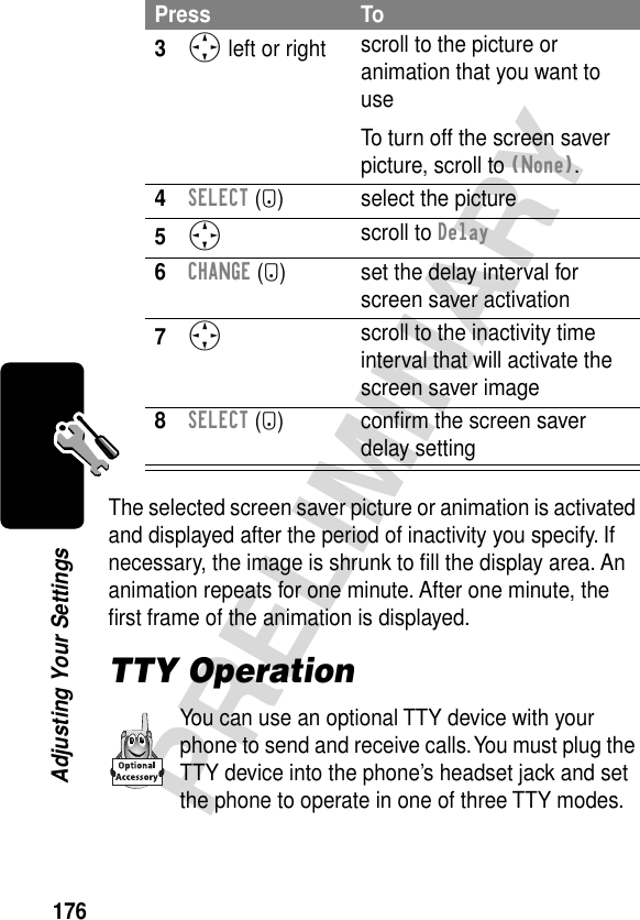 176PRELIMINARYAdjusting Your SettingsThe selected screen saver picture or animation is activated and displayed after the period of inactivity you specify. If necessary, the image is shrunk to ﬁll the display area. An animation repeats for one minute. After one minute, the ﬁrst frame of the animation is displayed.TTY OperationYou can use an optional TTY device with your phone to send and receive calls. You must plug the TTY device into the phone’s headset jack and set the phone to operate in one of three TTY modes.3S left or right  scroll to the picture or animation that you want to useTo turn off the screen saver picture, scroll to (None).4SELECT (+) select the picture5S scroll to Delay6CHANGE (+) set the delay interval for screen saver activation7S scroll to the inactivity time interval that will activate the screen saver image8SELECT (+) conﬁrm the screen saver delay settingPress To