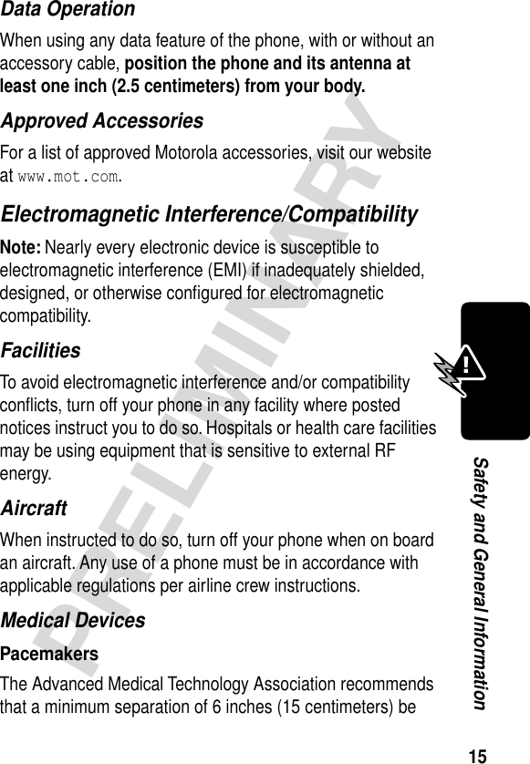 15PRELIMINARYSafety and General InformationData OperationWhen using any data feature of the phone, with or without an accessory cable, position the phone and its antenna at least one inch (2.5 centimeters) from your body.Approved AccessoriesFor a list of approved Motorola accessories, visit our website at www.mot.com.Electromagnetic Interference/CompatibilityNote: Nearly every electronic device is susceptible to electromagnetic interference (EMI) if inadequately shielded, designed, or otherwise conﬁgured for electromagnetic compatibility.FacilitiesTo avoid electromagnetic interference and/or compatibility conﬂicts, turn off your phone in any facility where posted notices instruct you to do so. Hospitals or health care facilities may be using equipment that is sensitive to external RF energy.AircraftWhen instructed to do so, turn off your phone when on board an aircraft. Any use of a phone must be in accordance with applicable regulations per airline crew instructions.Medical DevicesPacemakersThe Advanced Medical Technology Association recommends that a minimum separation of 6 inches (15 centimeters) be 