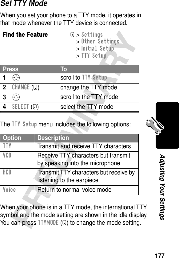 177PRELIMINARYAdjusting Your SettingsSet TTY ModeWhen you set your phone to a TTY mode, it operates in that mode whenever the TTY device is connected.The TTY Setup menu includes the following options:When your phone is in a TTY mode, the international TTY symbol and the mode setting are shown in the idle display. You can press TTYMODE (-) to change the mode setting.Find the FeatureM&gt; Settings &gt; Other Settings &gt; Initial Setup &gt; TTY SetupPress To1S scroll to TTY Setup2CHANGE (+) change the TTY mode3S scroll to the TTY mode4SELECT (+) select the TTY modeOption DescriptionTTY  Transmit and receive TTY charactersVCO  Receive TTY characters but transmit by speaking into the microphoneHCO  Transmit TTY characters but receive by listening to the earpieceVoice  Return to normal voice mode