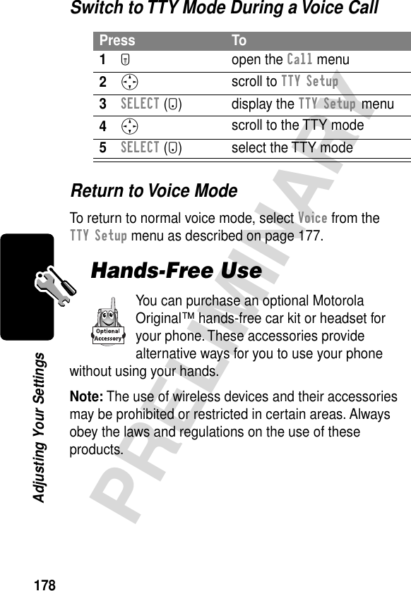 178PRELIMINARYAdjusting Your SettingsSwitch to TTY Mode During a Voice CallReturn to Voice ModeTo return to normal voice mode, select Voice from the TTY Setup menu as described on page 177.Hands-Free UseYou can purchase an optional Motorola Original™ hands-free car kit or headset for your phone. These accessories provide alternative ways for you to use your phone without using your hands.Note: The use of wireless devices and their accessories may be prohibited or restricted in certain areas. Always obey the laws and regulations on the use of these products.Press To1M open the Call menu2S scroll to TTY Setup3SELECT (+) display the TTY Setup menu4S scroll to the TTY mode5SELECT (+) select the TTY mode