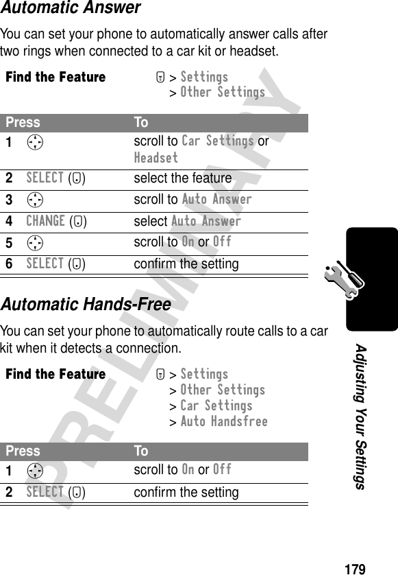 179PRELIMINARYAdjusting Your SettingsAutomatic AnswerYou can set your phone to automatically answer calls after two rings when connected to a car kit or headset.Automatic Hands-FreeYou can set your phone to automatically route calls to a car kit when it detects a connection.Find the FeatureM&gt; Settings &gt; Other SettingsPress To1S scroll to Car Settings or Headset2SELECT (+) select the feature3S scroll to Auto Answer4CHANGE (+) select Auto Answer5S scroll to On or Off6SELECT (+) conﬁrm the settingFind the FeatureM&gt; Settings &gt; Other Settings &gt; Car Settings &gt; Auto HandsfreePress To1S scroll to On or Off2SELECT (+) conﬁrm the setting