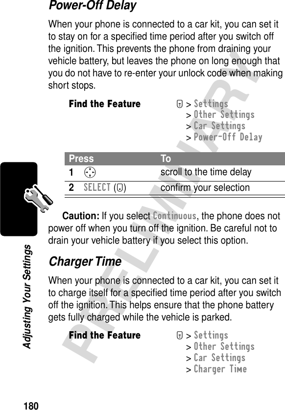 180PRELIMINARYAdjusting Your SettingsPower-Off DelayWhen your phone is connected to a car kit, you can set it to stay on for a speciﬁed time period after you switch off the ignition. This prevents the phone from draining your vehicle battery, but leaves the phone on long enough that you do not have to re-enter your unlock code when making short stops.Caution: If you select Continuous, the phone does not power off when you turn off the ignition. Be careful not to drain your vehicle battery if you select this option.Charger TimeWhen your phone is connected to a car kit, you can set it to charge itself for a speciﬁed time period after you switch off the ignition. This helps ensure that the phone battery gets fully charged while the vehicle is parked.Find the FeatureM&gt; Settings &gt; Other Settings &gt; Car Settings &gt; Power-Off DelayPress To1S scroll to the time delay2SELECT (+) conﬁrm your selectionFind the FeatureM&gt; Settings &gt; Other Settings &gt; Car Settings &gt; Charger Time