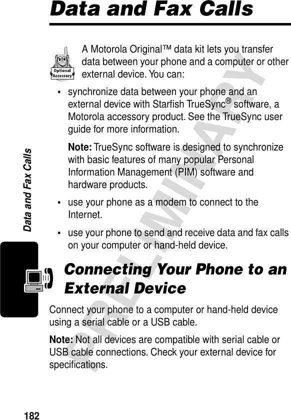 182PRELIMINARYData and Fax CallsData and Fax CallsA Motorola Original™ data kit lets you transfer data between your phone and a computer or other external device. You can:•synchronize data between your phone and an external device with Starﬁsh TrueSync® software, a Motorola accessory product. See the TrueSync user guide for more information.Note: TrueSync software is designed to synchronize with basic features of many popular Personal Information Management (PIM) software and hardware products.•use your phone as a modem to connect to the Internet.•use your phone to send and receive data and fax calls on your computer or hand-held device.Connecting Your Phone to an External DeviceConnect your phone to a computer or hand-held device using a serial cable or a USB cable.Note: Not all devices are compatible with serial cable or USB cable connections. Check your external device for speciﬁcations.