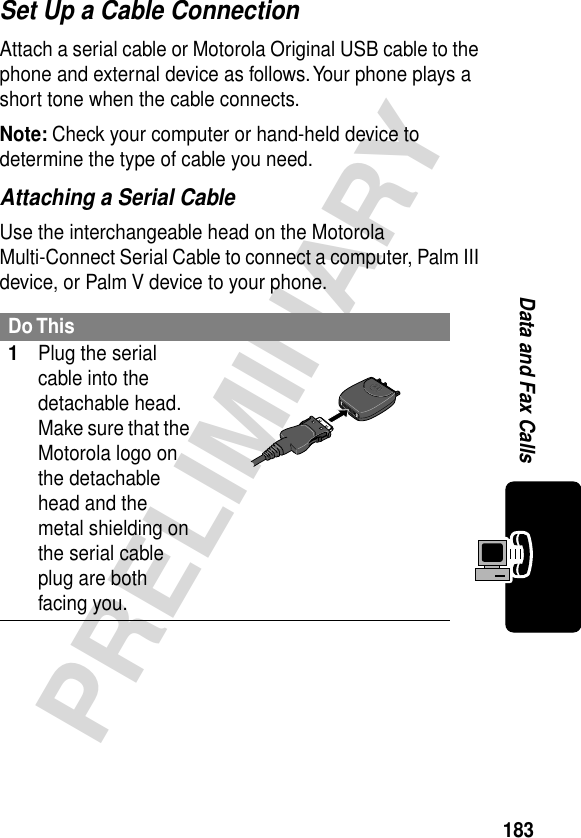 183PRELIMINARYData and Fax CallsSet Up a Cable ConnectionAttach a serial cable or Motorola Original USB cable to the phone and external device as follows. Your phone plays a short tone when the cable connects.Note: Check your computer or hand-held device to determine the type of cable you need.Attaching a Serial CableUse the interchangeable head on the Motorola Multi-Connect Serial Cable to connect a computer, Palm III device, or Palm V device to your phone.Do This1Plug the serial cable into the detachable head. Make sure that the Motorola logo on the detachable head and the metal shielding on the serial cable plug are both facing you.