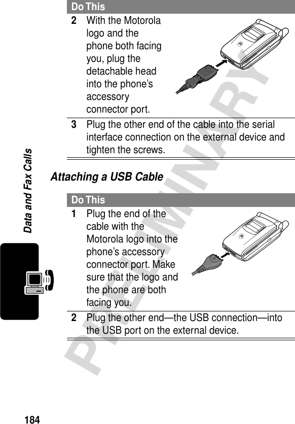 184PRELIMINARYData and Fax CallsAttaching a USB Cable2With the Motorola logo and the phone both facing you, plug the detachable head into the phone’s accessory connector port.3Plug the other end of the cable into the serial interface connection on the external device and tighten the screws.Do This1Plug the end of the cable with the Motorola logo into the phone’s accessory connector port. Make sure that the logo and the phone are both facing you.2Plug the other end—the USB connection—into the USB port on the external device.Do This