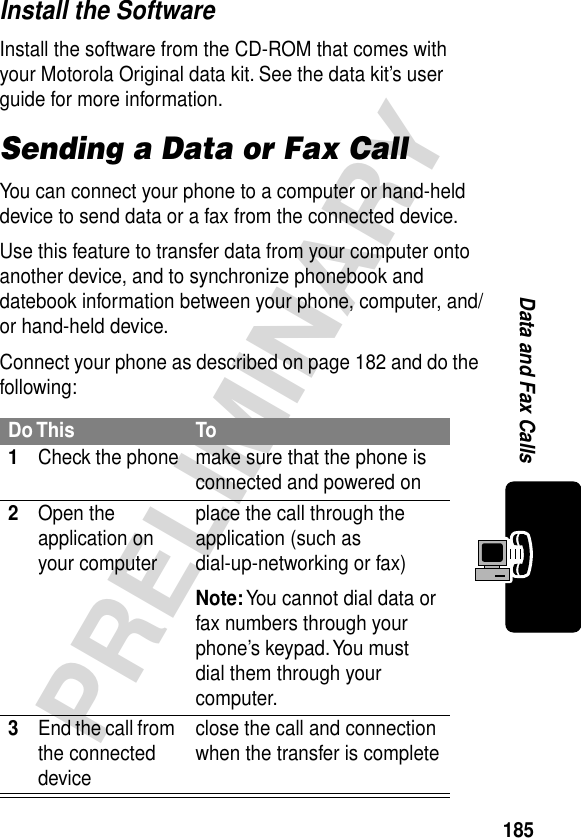 185PRELIMINARYData and Fax CallsInstall the SoftwareInstall the software from the CD-ROM that comes with your Motorola Original data kit. See the data kit’s user guide for more information.Sending a Data or Fax CallYou can connect your phone to a computer or hand-held device to send data or a fax from the connected device.Use this feature to transfer data from your computer onto another device, and to synchronize phonebook and datebook information between your phone, computer, and/or hand-held device.Connect your phone as described on page 182 and do the following:Do This To1Check the phone make sure that the phone is connected and powered on2Open the application on your computerplace the call through the application (such as dial-up-networking or fax)Note: You cannot dial data or fax numbers through your phone’s keypad. You must dial them through your computer.3End the call from the connected deviceclose the call and connection when the transfer is complete