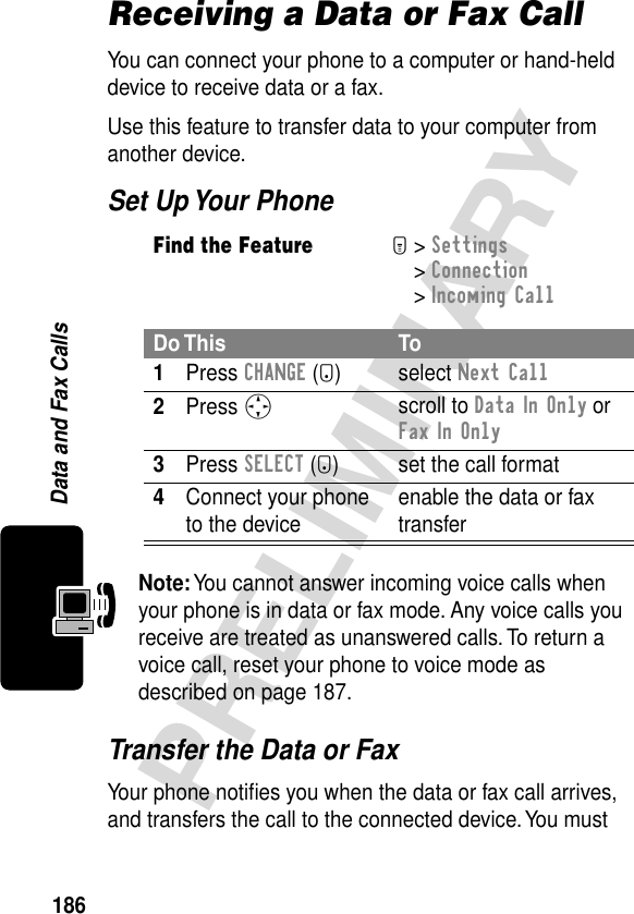 186PRELIMINARYData and Fax CallsReceiving a Data or Fax CallYou can connect your phone to a computer or hand-held device to receive data or a fax.Use this feature to transfer data to your computer from another device.Set Up Your PhoneTransfer the Data or FaxYour phone notiﬁes you when the data or fax call arrives, and transfers the call to the connected device. You must Find the FeatureM&gt; Settings &gt; Connection &gt; Incoming CallDo This To1Press CHANGE (+) select Next Call2Press Sscroll to Data In Only or Fax In Only3Press SELECT (+) set the call format4Connect your phone to the device enable the data or fax transferNote: You cannot answer incoming voice calls when your phone is in data or fax mode. Any voice calls you receive are treated as unanswered calls. To return a voice call, reset your phone to voice mode as described on page 187.