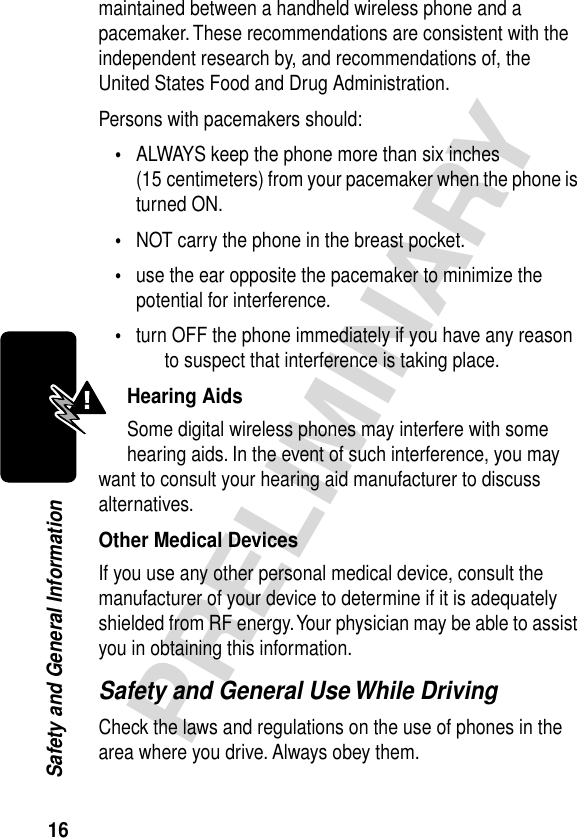 16PRELIMINARYSafety and General Informationmaintained between a handheld wireless phone and a pacemaker. These recommendations are consistent with the independent research by, and recommendations of, the United States Food and Drug Administration.Persons with pacemakers should:•ALWAYS keep the phone more than six inches (15 centimeters) from your pacemaker when the phone is turned ON.•NOT carry the phone in the breast pocket.•use the ear opposite the pacemaker to minimize the potential for interference.•turn OFF the phone immediately if you have any reason to suspect that interference is taking place.Hearing AidsSome digital wireless phones may interfere with some hearing aids. In the event of such interference, you may want to consult your hearing aid manufacturer to discuss alternatives.Other Medical DevicesIf you use any other personal medical device, consult the manufacturer of your device to determine if it is adequately shielded from RF energy. Your physician may be able to assist you in obtaining this information.Safety and General Use While DrivingCheck the laws and regulations on the use of phones in the area where you drive. Always obey them.