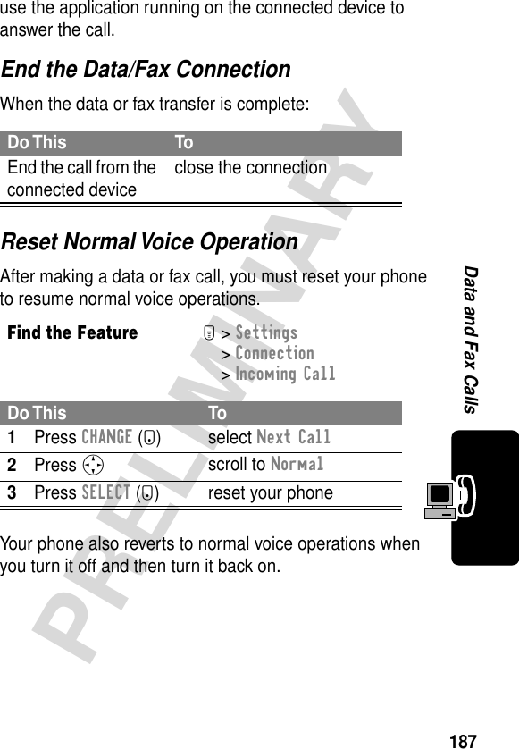 187PRELIMINARYData and Fax Callsuse the application running on the connected device to answer the call.End the Data/Fax ConnectionWhen the data or fax transfer is complete:Reset Normal Voice OperationAfter making a data or fax call, you must reset your phone to resume normal voice operations.Your phone also reverts to normal voice operations when you turn it off and then turn it back on.Do This ToEnd the call from the connected device close the connectionFind the FeatureM&gt; Settings &gt; Connection &gt; Incoming CallDo This To1Press CHANGE (+) select Next Call2Press Sscroll to Normal3Press SELECT (+) reset your phone