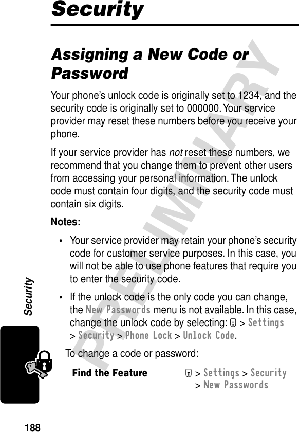 188PRELIMINARYSecuritySecurityAssigning a New Code or PasswordYour phone’s unlock code is originally set to 1234, and the security code is originally set to 000000. Your service provider may reset these numbers before you receive your phone.If your service provider has not reset these numbers, we recommend that you change them to prevent other users from accessing your personal information. The unlock code must contain four digits, and the security code must contain six digits.Notes: •Your service provider may retain your phone’s security code for customer service purposes. In this case, you will not be able to use phone features that require you to enter the security code.•If the unlock code is the only code you can change, the New Passwords menu is not available. In this case, change the unlock code by selecting: M &gt; Settings &gt; Security &gt; Phone Lock &gt; Unlock Code.To change a code or password:Find the FeatureM&gt; Settings &gt; Security &gt; New Passwords