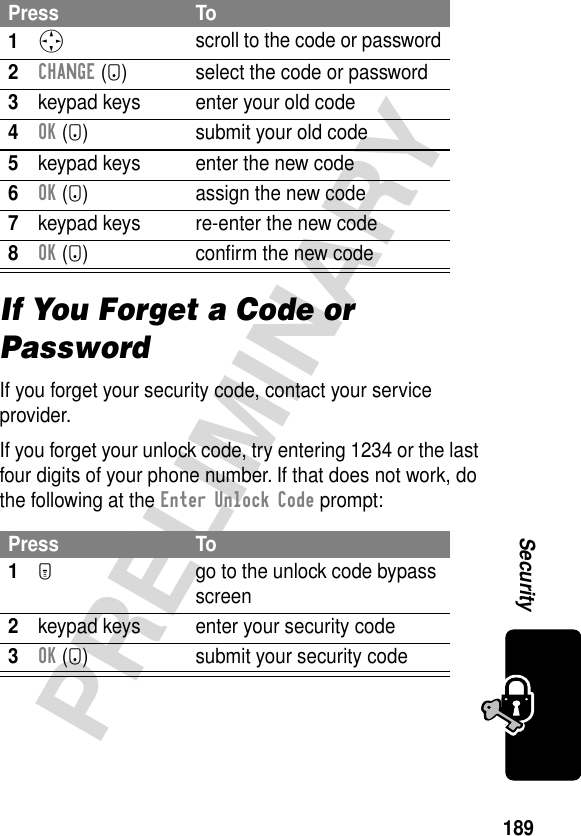 189PRELIMINARYSecurityIf You Forget a Code or PasswordIf you forget your security code, contact your service provider.If you forget your unlock code, try entering 1234 or the last four digits of your phone number. If that does not work, do the following at the Enter Unlock Code prompt:Press To1S scroll to the code or password2CHANGE (+) select the code or password3keypad keys enter your old code4OK (+) submit your old code5keypad keys enter the new code6OK (+) assign the new code7keypad keys re-enter the new code8OK (+) conﬁrm the new codePress To1M  go to the unlock code bypass screen2keypad keys enter your security code3OK (+) submit your security code