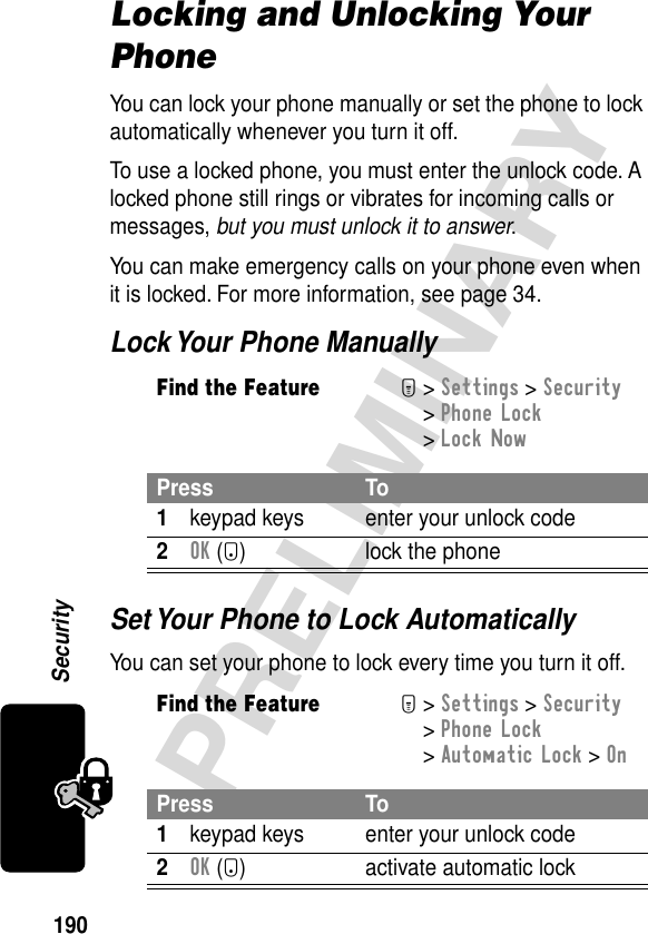 190PRELIMINARYSecurityLocking and Unlocking Your PhoneYou can lock your phone manually or set the phone to lock automatically whenever you turn it off.To use a locked phone, you must enter the unlock code. A locked phone still rings or vibrates for incoming calls or messages, but you must unlock it to answer.You can make emergency calls on your phone even when it is locked. For more information, see page 34.Lock Your Phone ManuallySet Your Phone to Lock AutomaticallyYou can set your phone to lock every time you turn it off.Find the FeatureM&gt; Settings &gt; Security &gt; Phone Lock &gt; Lock NowPress To1keypad keys enter your unlock code2OK (+) lock the phoneFind the FeatureM&gt; Settings &gt; Security &gt; Phone Lock &gt; Automatic Lock &gt; OnPress To1keypad keys enter your unlock code2OK (+) activate automatic lock