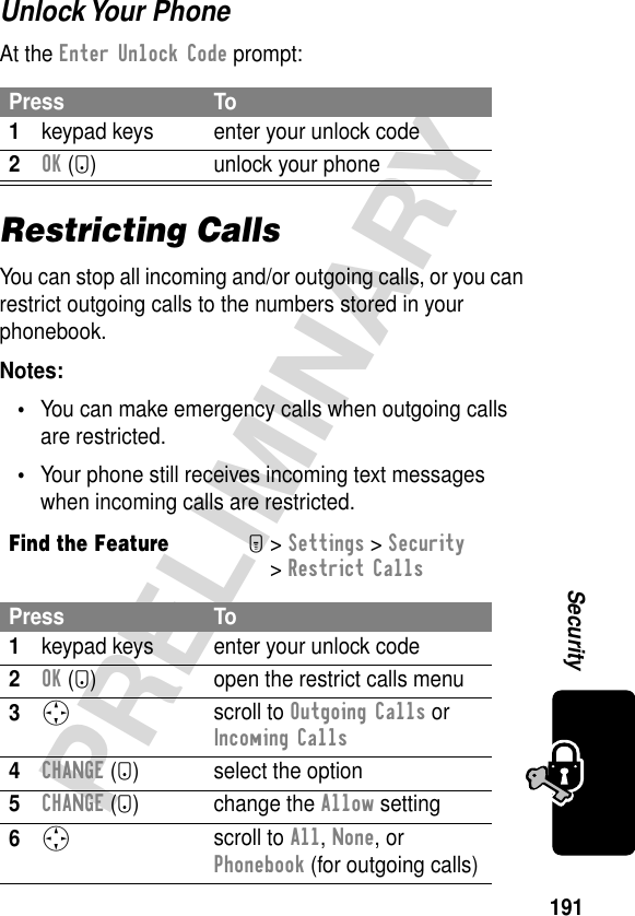 191PRELIMINARYSecurityUnlock Your PhoneAt the Enter Unlock Code prompt:Restricting CallsYou can stop all incoming and/or outgoing calls, or you can restrict outgoing calls to the numbers stored in your phonebook.Notes: •You can make emergency calls when outgoing calls are restricted.•Your phone still receives incoming text messages when incoming calls are restricted.Press To1keypad keys enter your unlock code2OK (+) unlock your phoneFind the FeatureM&gt; Settings &gt; Security &gt; Restrict CallsPress To1keypad keys enter your unlock code2OK (+) open the restrict calls menu3S scroll to Outgoing Calls or Incoming Calls4CHANGE (+) select the option5CHANGE (+) change the Allow setting6S scroll to All, None, or Phonebook (for outgoing calls)